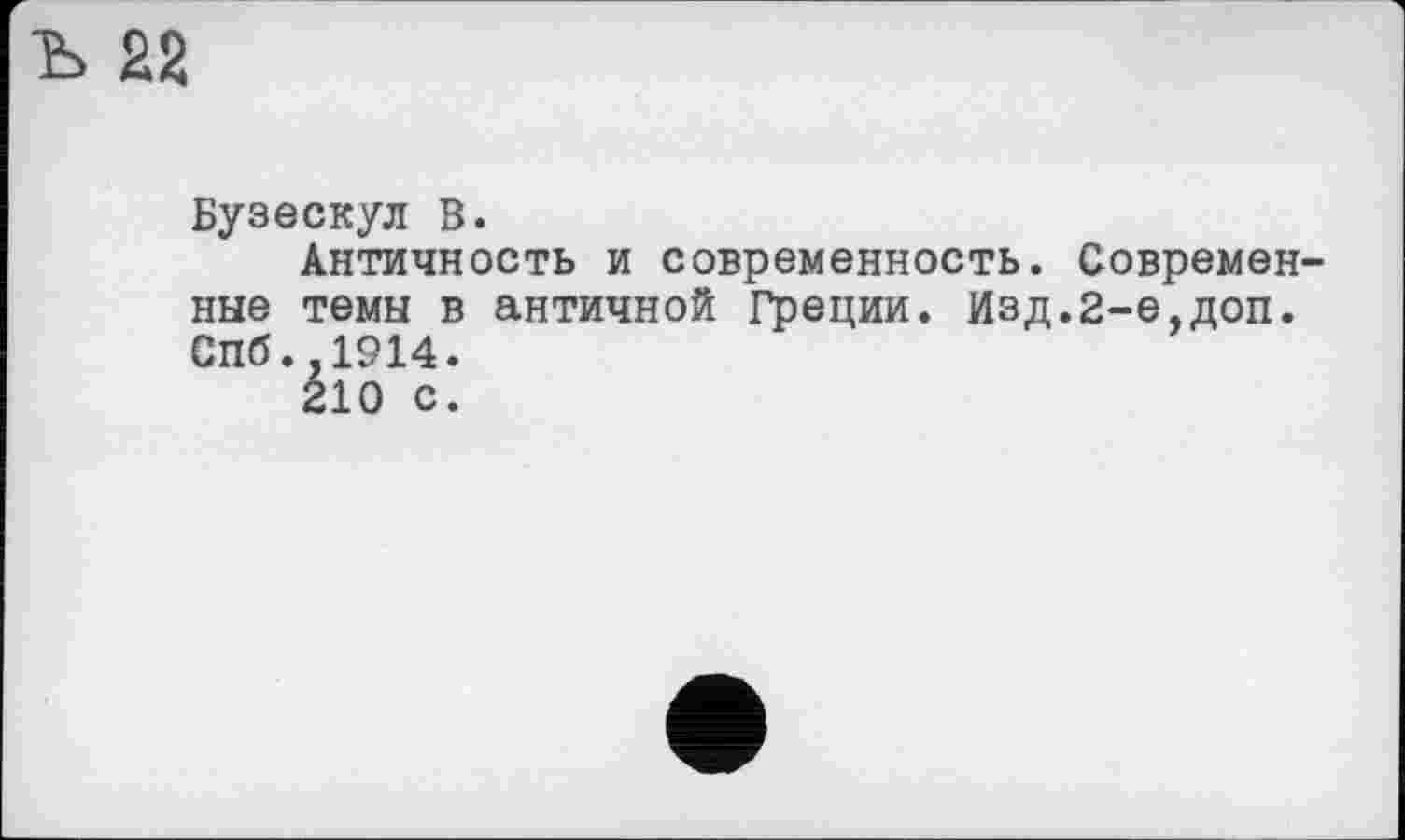 ﻿Ъ 22
Бузескул В.
Античность и современность. Современные темы в античной Греции. Изд.2-е,доп. Спб.,1914.
210 с.